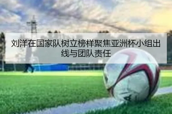 刘洋在国家队树立榜样聚焦亚洲杯小组出线与团队责任